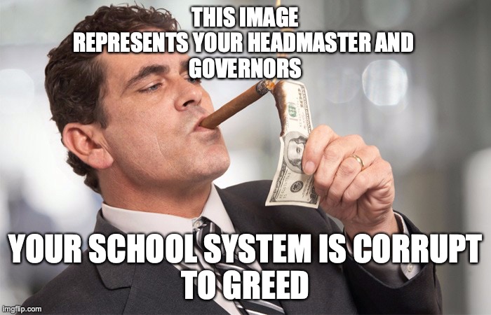 The truth about the SchoolSystem | THIS IMAGE
REPRESENTS YOUR HEADMASTER AND 
GOVERNORS; YOUR SCHOOL SYSTEM IS CORRUPT
TO GREED | image tagged in school,corruption,system | made w/ Imgflip meme maker