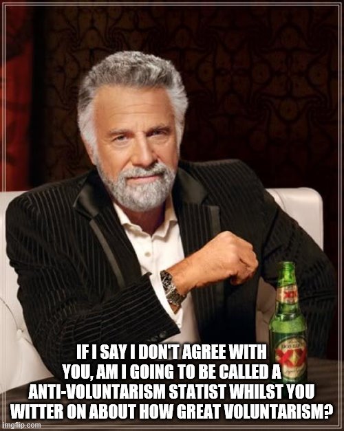 The Most Interesting Man In The World Meme | IF I SAY I DON'T AGREE WITH YOU, AM I GOING TO BE CALLED A ANTI-VOLUNTARISM STATIST WHILST YOU WITTER ON ABOUT HOW GREAT VOLUNTARISM? | image tagged in memes,the most interesting man in the world | made w/ Imgflip meme maker