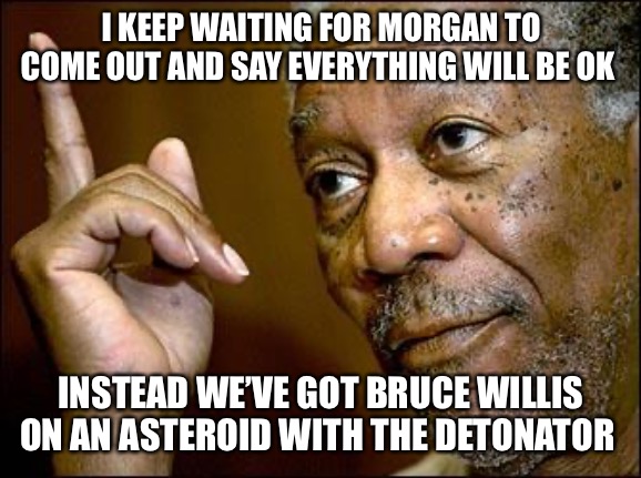 This Morgan Freeman | I KEEP WAITING FOR MORGAN TO COME OUT AND SAY EVERYTHING WILL BE OK; INSTEAD WE’VE GOT BRUCE WILLIS ON AN ASTEROID WITH THE DETONATOR | image tagged in this morgan freeman | made w/ Imgflip meme maker