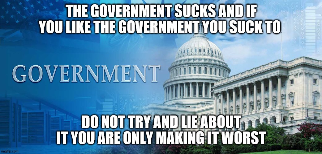 government meme | THE GOVERNMENT SUCKS AND IF YOU LIKE THE GOVERNMENT YOU SUCK TO; DO NOT TRY AND LIE ABOUT IT YOU ARE ONLY MAKING IT WORST | image tagged in government meme | made w/ Imgflip meme maker