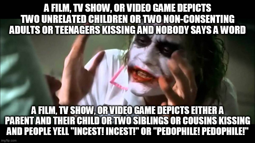 The Love Double Standard | A FILM, TV SHOW, OR VIDEO GAME DEPICTS TWO UNRELATED CHILDREN OR TWO NON-CONSENTING ADULTS OR TEENAGERS KISSING AND NOBODY SAYS A WORD; A FILM, TV SHOW, OR VIDEO GAME DEPICTS EITHER A PARENT AND THEIR CHILD OR TWO SIBLINGS OR COUSINS KISSING AND PEOPLE YELL "INCEST! INCEST!" OR "PEDOPHILE! PEDOPHILE!" | image tagged in joker nobody bats an eye,love,platonic love,romantic love,double standard,double standards | made w/ Imgflip meme maker