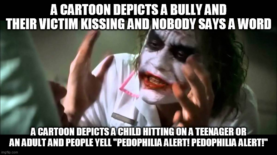The Love Double Standard 2 | A CARTOON DEPICTS A BULLY AND THEIR VICTIM KISSING AND NOBODY SAYS A WORD; A CARTOON DEPICTS A CHILD HITTING ON A TEENAGER OR AN ADULT AND PEOPLE YELL "PEDOPHILIA ALERT! PEDOPHILIA ALERT!" | image tagged in joker nobody bats an eye,love,bully,victim,double standard,double standards | made w/ Imgflip meme maker