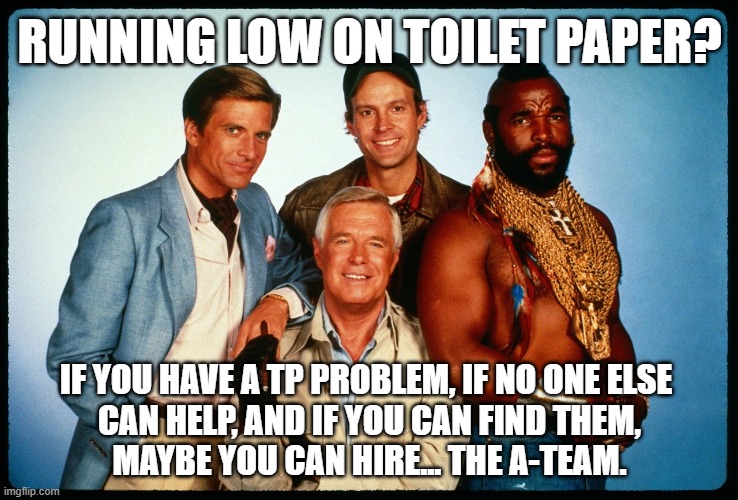 I Love It When A Roll Comes Together! |  RUNNING LOW ON TOILET PAPER? IF YOU HAVE A TP PROBLEM, IF NO ONE ELSE 
CAN HELP, AND IF YOU CAN FIND THEM,
MAYBE YOU CAN HIRE... THE A-TEAM. | image tagged in the a team,mercenaries,problem solving,toilet paper,i love it when a plan comes together | made w/ Imgflip meme maker