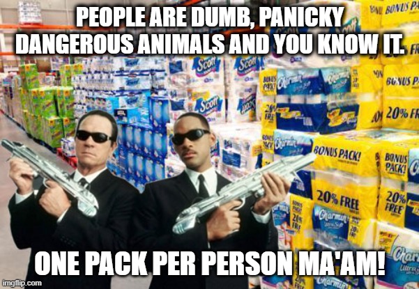 toilet paper covid | PEOPLE ARE DUMB, PANICKY DANGEROUS ANIMALS AND YOU KNOW IT. ONE PACK PER PERSON MA'AM! | image tagged in covid-19,covid19,toilet paper,men in black | made w/ Imgflip meme maker