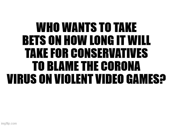place your bets | WHO WANTS TO TAKE BETS ON HOW LONG IT WILL TAKE FOR CONSERVATIVES TO BLAME THE CORONA VIRUS ON VIOLENT VIDEO GAMES? | image tagged in blank white template,covid-19,coronavirus,video games | made w/ Imgflip meme maker