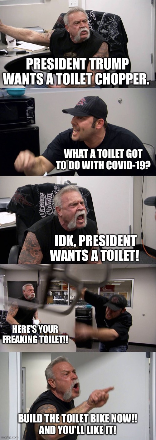 American Chopper Argument Meme | PRESIDENT TRUMP WANTS A TOILET CHOPPER. WHAT A TOILET GOT TO DO WITH COVID-19? IDK, PRESIDENT WANTS A TOILET! HERE'S YOUR FREAKING TOILET!! BUILD THE TOILET BIKE NOW!!
AND YOU'LL LIKE IT! | image tagged in memes,american chopper argument | made w/ Imgflip meme maker