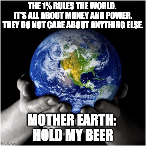 mother earth | THE 1% RULES THE WORLD. 
IT'S ALL ABOUT MONEY AND POWER. THEY DO NOT CARE ABOUT ANYTHING ELSE. MOTHER EARTH: 
HOLD MY BEER | image tagged in mother earth | made w/ Imgflip meme maker