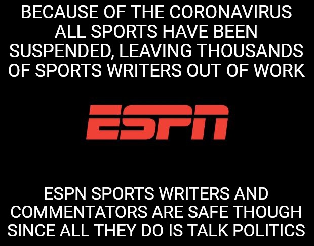 ESPN logo | BECAUSE OF THE CORONAVIRUS ALL SPORTS HAVE BEEN SUSPENDED, LEAVING THOUSANDS OF SPORTS WRITERS OUT OF WORK; ESPN SPORTS WRITERS AND COMMENTATORS ARE SAFE THOUGH SINCE ALL THEY DO IS TALK POLITICS | image tagged in espn logo,coronavirus | made w/ Imgflip meme maker