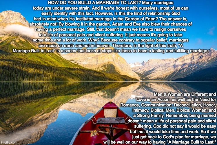 HOW DO YOU BUILD A MARRIAGE TO LAST? Many marriages today are under severe strain. And if we're honest with ourselves, most of us can easily identify with this fact. However, is this the kind of relationship God had in mind when He instituted marriage in the Garden of Eden? The answer is, absolutely not! By blowing it in the garden, Adam and Eve also blew their chances of having a perfect marriage. Still, that doesn’t mean we have to resign ourselves to a life of personal pain and silent suffering. It just means it's going to take some time and a lot of work. Why? Because contrary to popular belief, marriages are made on earth and not in heaven. Therefore, in the light of this truth, "A Marriage Built to Last" is a series that looks at steps like these to have a lasting and fulfilling marriage:; Men & Women are Different and Love is an Action, as well as the Need for Romance, Communication, Reconciliation, Honor, Intimacy, Biblical Men, Biblical Women, and a Strong Family. Remember, being married doesn’t mean a life of personal pain and silent suffering. God did not say it would be easy but that it would take time and work. So if we just get back to God's plan for marriage, we will be well on our way to having "A Marriage Built to Last!" | image tagged in marriage,christian,bible,men,women,god | made w/ Imgflip meme maker