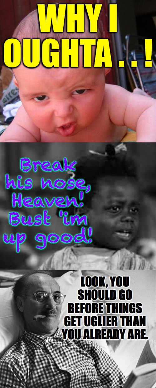 WHY I OUGHTA . . ! LOOK, YOU SHOULD GO BEFORE THINGS GET UGLIER THAN YOU ALREADY ARE. Break
his nose,
Heaven!
Bust 'im
up good! | made w/ Imgflip meme maker