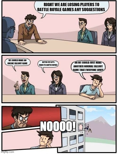 Boardroom Meeting Suggestion Meme | RIGHT WE ARE LOSING PLAYERS TO BATTLE ROYALE GAMES ANY SUGGESTIONS; WE COULD MAKE AN ONLINE FALLOUT GAME; BETTER YET LET'S MAKE IT A BATTLE ROYALE; OR WE COULD JUST MAKE ANOTHER NORMAL FALLOUT GAME THAT EVERYONE LOVES; NOOOO! | image tagged in memes,boardroom meeting suggestion | made w/ Imgflip meme maker