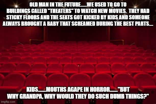 Theater | OLD MAN IN THE FUTURE......WE USED TO GO TO BUILDINGS CALLED "THEATERS" TO WATCH NEW MOVIES.  THEY HAD STICKY FLOORS AND THE SEATS GOT KICKED BY KIDS AND SOMEONE ALWAYS BROUGHT A BABY THAT SCREAMED DURING THE BEST PARTS.... KIDS.......MOUTHS AGAPE IN HORROR......."BUT WHY GRANDPA, WHY WOULD THEY DO SUCH DUMB THINGS?" | image tagged in theater | made w/ Imgflip meme maker