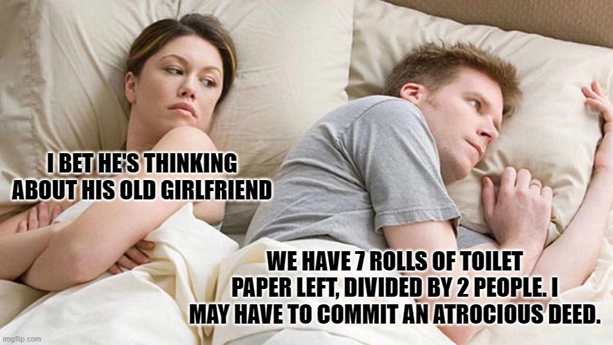 COVID-19 panic, shit gets real. | I BET HE'S THINKING ABOUT HIS OLD GIRLFRIEND; WE HAVE 7 ROLLS OF TOILET PAPER LEFT, DIVIDED BY 2 PEOPLE. I MAY HAVE TO COMMIT AN ATROCIOUS DEED. | image tagged in i bet he's thinking about other women | made w/ Imgflip meme maker