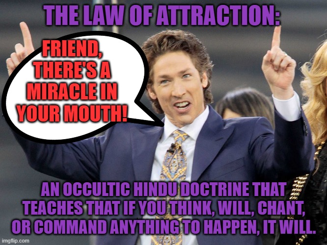 1 Corinthians 10:21 | THE LAW OF ATTRACTION:; FRIEND, THERE'S A MIRACLE IN YOUR MOUTH! AN OCCULTIC HINDU DOCTRINE THAT TEACHES THAT IF YOU THINK, WILL, CHANT, OR COMMAND ANYTHING TO HAPPEN, IT WILL. | image tagged in memes,joel osteen,theology,christianity,church,bible | made w/ Imgflip meme maker