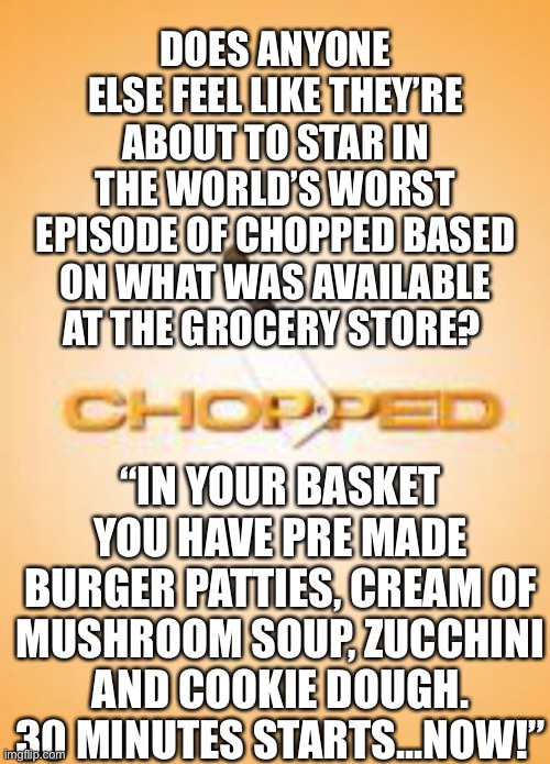 DOES ANYONE ELSE FEEL LIKE THEY’RE ABOUT TO STAR IN THE WORLD’S WORST EPISODE OF CHOPPED BASED ON WHAT WAS AVAILABLE AT THE GROCERY STORE? “IN YOUR BASKET YOU HAVE PRE MADE BURGER PATTIES, CREAM OF MUSHROOM SOUP, ZUCCHINI AND COOKIE DOUGH. 30 MINUTES STARTS...NOW!” | image tagged in coronavirus,covid-19,quarantine,chopped | made w/ Imgflip meme maker