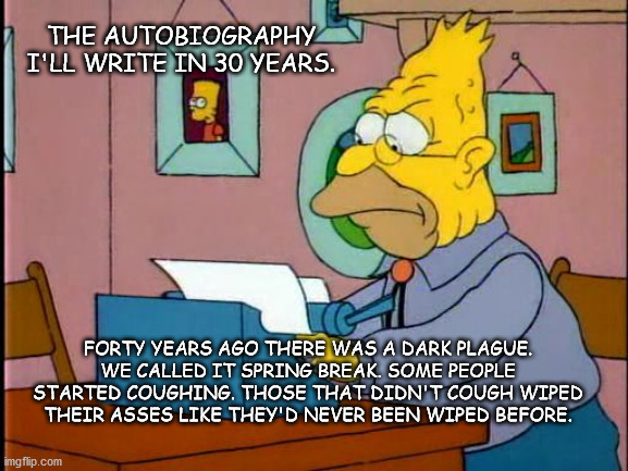 grandpa simpson typewriter | THE AUTOBIOGRAPHY I'LL WRITE IN 30 YEARS. FORTY YEARS AGO THERE WAS A DARK PLAGUE. WE CALLED IT SPRING BREAK. SOME PEOPLE STARTED COUGHING. THOSE THAT DIDN'T COUGH WIPED THEIR ASSES LIKE THEY'D NEVER BEEN WIPED BEFORE. | image tagged in grandpa simpson typewriter | made w/ Imgflip meme maker