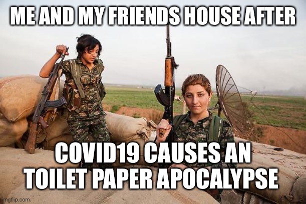 Female Kurdish fighters against ISIS | ME AND MY FRIENDS HOUSE AFTER; COVID19 CAUSES AN TOILET PAPER APOCALYPSE | image tagged in female kurdish fighters against isis | made w/ Imgflip meme maker