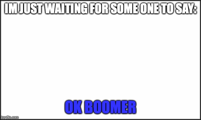 ok boomer | IM JUST WAITING FOR SOME ONE TO SAY:; OK BOOMER | image tagged in plain white | made w/ Imgflip meme maker