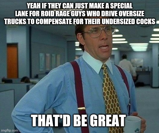 That Would Be Great | YEAH IF THEY CAN JUST MAKE A SPECIAL LANE FOR ROID RAGE GUYS WHO DRIVE OVERSIZE TRUCKS TO COMPENSATE FOR THEIR UNDERSIZED COCKS; THAT'D BE GREAT | image tagged in memes,that would be great | made w/ Imgflip meme maker