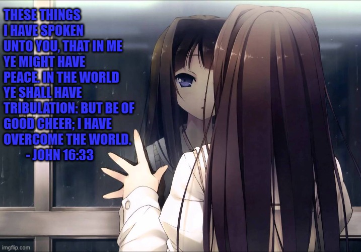 Anime girl reflection in window | THESE THINGS I HAVE SPOKEN UNTO YOU, THAT IN ME YE MIGHT HAVE PEACE. IN THE WORLD YE SHALL HAVE TRIBULATION: BUT BE OF GOOD CHEER; I HAVE OVERCOME THE WORLD.          - JOHN 16:33 | image tagged in memes,faith,hope,peace,jesus christ,suffering | made w/ Imgflip meme maker