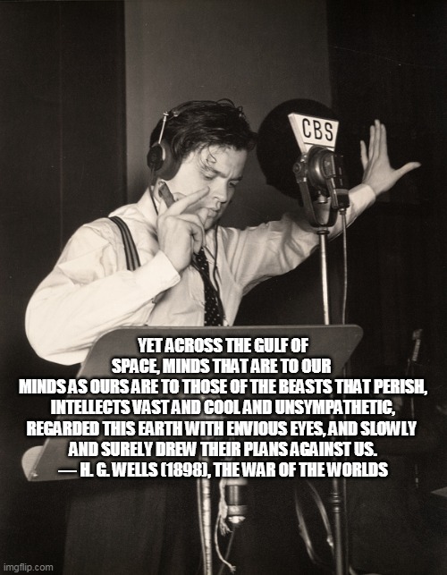 orson welles war of the worlds propaganda  | YET ACROSS THE GULF OF SPACE, MINDS THAT ARE TO OUR 
MINDS AS OURS ARE TO THOSE OF THE BEASTS THAT PERISH,
 INTELLECTS VAST AND COOL AND UNS | image tagged in orson welles war of the worlds propaganda | made w/ Imgflip meme maker
