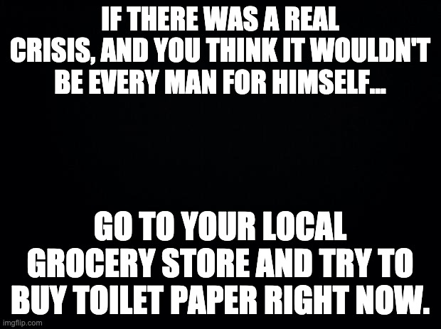 Black background | IF THERE WAS A REAL CRISIS, AND YOU THINK IT WOULDN'T BE EVERY MAN FOR HIMSELF... GO TO YOUR LOCAL GROCERY STORE AND TRY TO BUY TOILET PAPER RIGHT NOW. | image tagged in black background | made w/ Imgflip meme maker