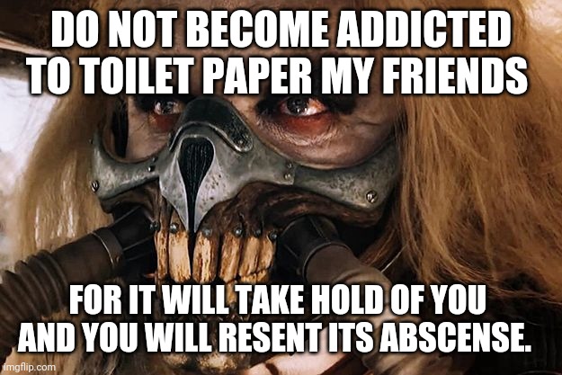 Immortan Joe | DO NOT BECOME ADDICTED TO TOILET PAPER MY FRIENDS; FOR IT WILL TAKE HOLD OF YOU 
AND YOU WILL RESENT ITS ABSCENSE. | image tagged in immortan joe | made w/ Imgflip meme maker