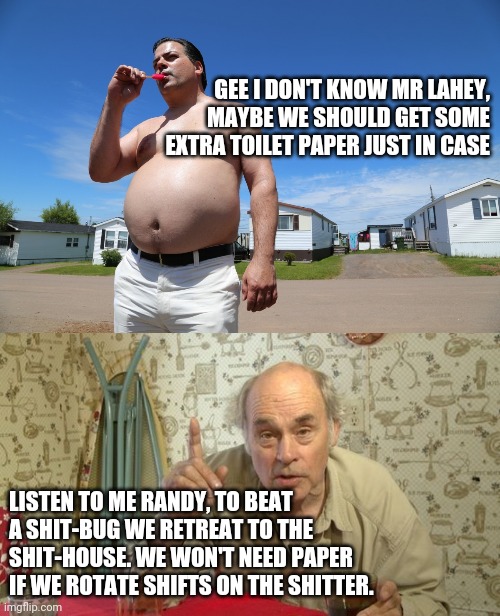 GEE I DON'T KNOW MR LAHEY, MAYBE WE SHOULD GET SOME EXTRA TOILET PAPER JUST IN CASE; LISTEN TO ME RANDY, TO BEAT A SHIT-BUG WE RETREAT TO THE SHIT-HOUSE. WE WON'T NEED PAPER IF WE ROTATE SHIFTS ON THE SHITTER. | image tagged in jim lahey trailer park boys,randy trailer park boys,coronavirus,toilet paper | made w/ Imgflip meme maker
