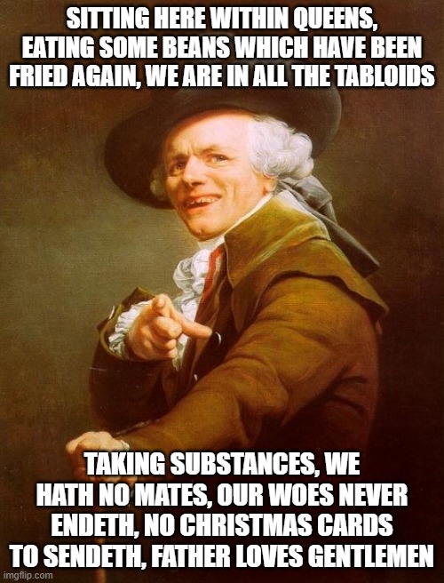 Joseph Ducreux | SITTING HERE WITHIN QUEENS, EATING SOME BEANS WHICH HAVE BEEN FRIED AGAIN, WE ARE IN ALL THE TABLOIDS; TAKING SUBSTANCES, WE HATH NO MATES, OUR WOES NEVER ENDETH, NO CHRISTMAS CARDS TO SENDETH, FATHER LOVES GENTLEMEN | image tagged in memes,joseph ducreux | made w/ Imgflip meme maker
