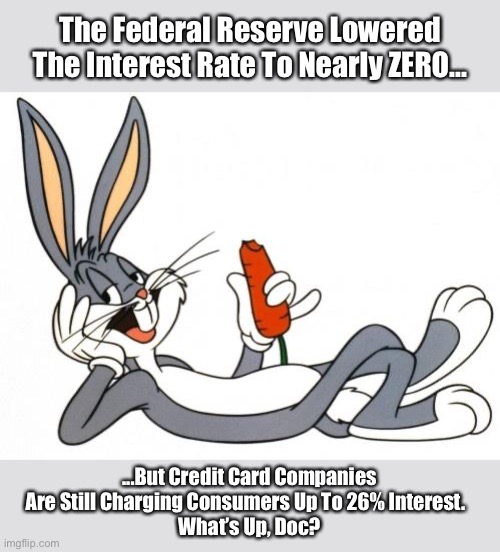 Bugs Bunny Asks | The Federal Reserve Lowered The Interest Rate To Nearly ZERO... ...But Credit Card Companies Are Still Charging Consumers Up To 26% Interest.  
What’s Up, Doc? | image tagged in bugs bunny asks,bugs bunny,memes,democrats,covid-19,coronavirus | made w/ Imgflip meme maker