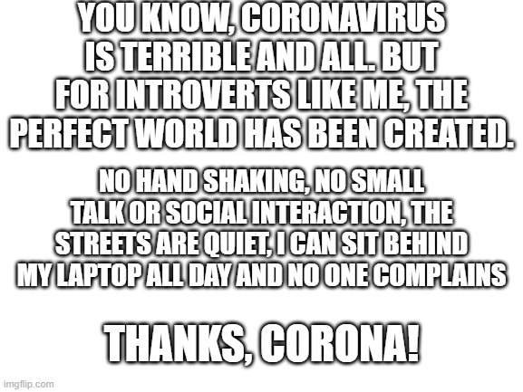 "Every disadvantage has its advantage" - Johan Cruijff | YOU KNOW, CORONAVIRUS IS TERRIBLE AND ALL. BUT FOR INTROVERTS LIKE ME, THE PERFECT WORLD HAS BEEN CREATED. NO HAND SHAKING, NO SMALL TALK OR SOCIAL INTERACTION, THE STREETS ARE QUIET, I CAN SIT BEHIND MY LAPTOP ALL DAY AND NO ONE COMPLAINS; THANKS, CORONA! | image tagged in blank white template,corona,coronavirus,memes,introvert,social anxiety | made w/ Imgflip meme maker