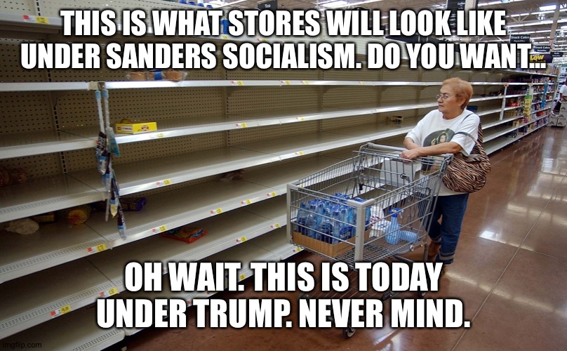 Empty shelves | THIS IS WHAT STORES WILL LOOK LIKE UNDER SANDERS SOCIALISM. DO YOU WANT... OH WAIT. THIS IS TODAY UNDER TRUMP. NEVER MIND. | image tagged in empty shelves | made w/ Imgflip meme maker