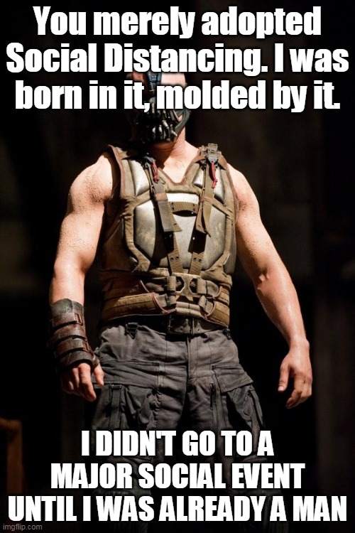 Social Distancing Bane | You merely adopted Social Distancing. I was born in it, molded by it. I DIDN'T GO TO A MAJOR SOCIAL EVENT UNTIL I WAS ALREADY A MAN | image tagged in bane meme,social distancing | made w/ Imgflip meme maker