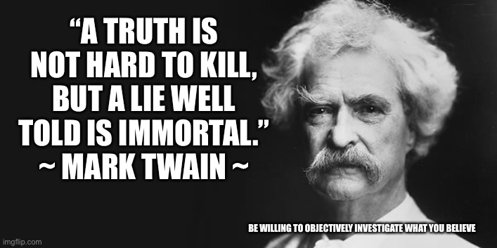Certainty is the mother of dogma | “A TRUTH IS NOT HARD TO KILL, BUT A LIE WELL TOLD IS IMMORTAL.”
~ MARK TWAIN ~; BE WILLING TO OBJECTIVELY INVESTIGATE WHAT YOU BELIEVE | image tagged in mark twain,truth | made w/ Imgflip meme maker