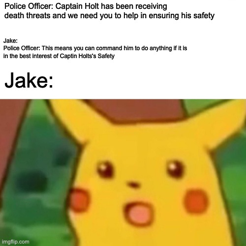 Surprised Pikachu | Police Officer: Captain Holt has been receiving death threats and we need you to help in ensuring his safety; Jake:
Police Officer: This means you can command him to do anything if it is in the best interest of Captin Holts's Safety; Jake: | image tagged in memes,surprised pikachu | made w/ Imgflip meme maker