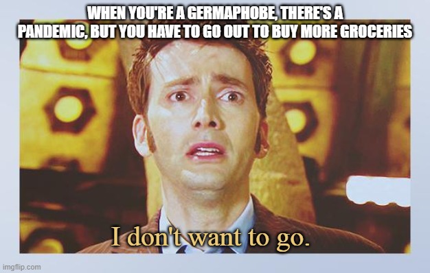 David Tennant - Tenth Doctor Who - I Don't Want To Go | WHEN YOU'RE A GERMAPHOBE, THERE'S A PANDEMIC, BUT YOU HAVE TO GO OUT TO BUY MORE GROCERIES; I don't want to go. | image tagged in david tennant - tenth doctor who - i don't want to go | made w/ Imgflip meme maker
