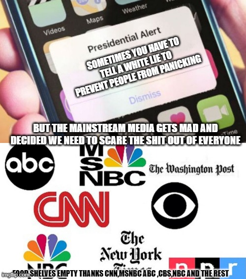 you can bet your ass mainstream media would have never pulled this bs on Obama | SOMETIMES YOU HAVE TO TELL A WHITE LIE TO PREVENT PEOPLE FROM PANICKING; BUT THE MAINSTREAM MEDIA GETS MAD AND DECIDED WE NEED TO SCARE THE SHIT OUT OF EVERYONE; FOOD SHELVES EMPTY THANKS CNN,MSNBC ABC ,CBS,NBC AND THE REST | image tagged in memes,presidential alert | made w/ Imgflip meme maker