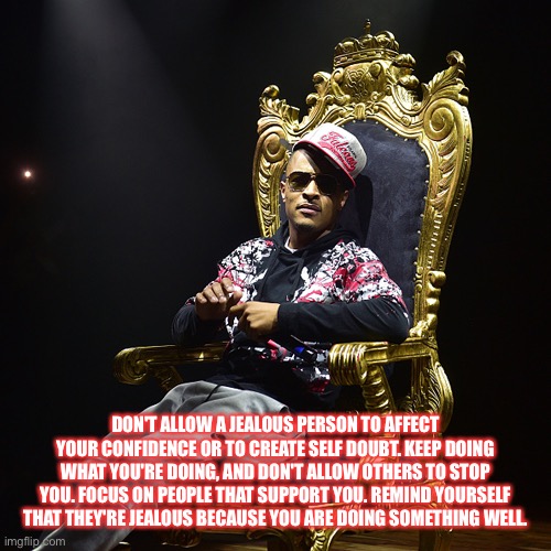 T.I.  | DON'T ALLOW A JEALOUS PERSON TO AFFECT YOUR CONFIDENCE OR TO CREATE SELF DOUBT. KEEP DOING WHAT YOU'RE DOING, AND DON'T ALLOW OTHERS TO STOP YOU. FOCUS ON PEOPLE THAT SUPPORT YOU. REMIND YOURSELF THAT THEY'RE JEALOUS BECAUSE YOU ARE DOING SOMETHING WELL. | image tagged in ti | made w/ Imgflip meme maker
