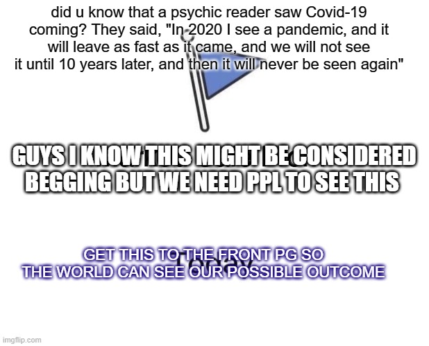 Marked Safe From | did u know that a psychic reader saw Covid-19 coming? They said, "In 2020 I see a pandemic, and it will leave as fast as it came, and we will not see it until 10 years later, and then it will never be seen again"; GUYS I KNOW THIS MIGHT BE CONSIDERED BEGGING BUT WE NEED PPL TO SEE THIS; GET THIS TO THE FRONT PG SO THE WORLD CAN SEE OUR POSSIBLE OUTCOME | image tagged in memes,marked safe from | made w/ Imgflip meme maker