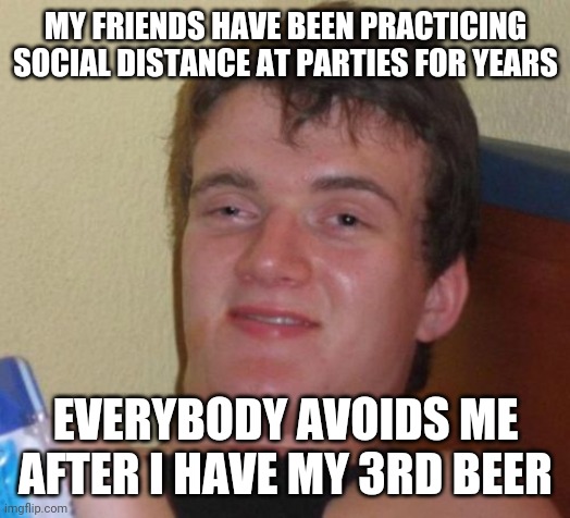 10 Guy Meme | MY FRIENDS HAVE BEEN PRACTICING SOCIAL DISTANCE AT PARTIES FOR YEARS; EVERYBODY AVOIDS ME AFTER I HAVE MY 3RD BEER | image tagged in memes,10 guy | made w/ Imgflip meme maker