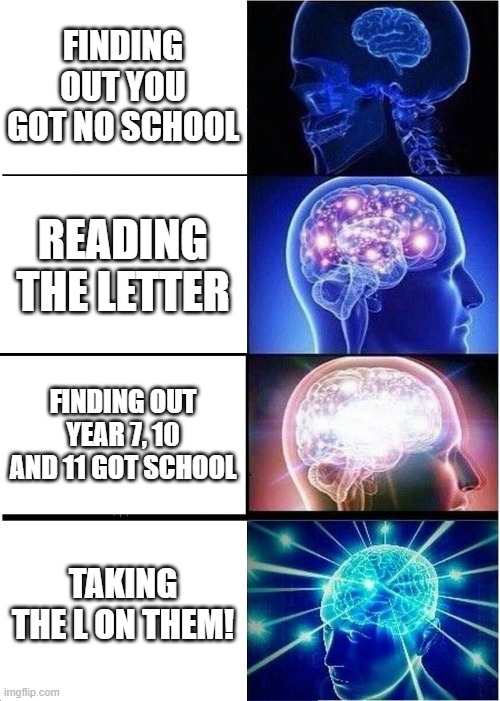 Expanding Brain | FINDING OUT YOU GOT NO SCHOOL; READING THE LETTER; FINDING OUT YEAR 7, 10 AND 11 GOT SCHOOL; TAKING THE L ON THEM! | image tagged in memes,expanding brain | made w/ Imgflip meme maker