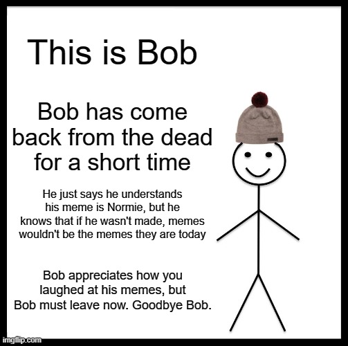 Be Like Bill Meme | This is Bob; Bob has come back from the dead for a short time; He just says he understands his meme is Normie, but he knows that if he wasn't made, memes wouldn't be the memes they are today; Bob appreciates how you laughed at his memes, but Bob must leave now. Goodbye Bob. | image tagged in memes,be like bill | made w/ Imgflip meme maker