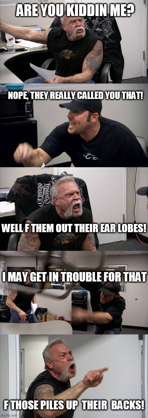Don't get  angry! | ARE YOU KIDDIN ME? NOPE, THEY REALLY CALLED YOU THAT! WELL F THEM OUT THEIR EAR LOBES! I MAY GET IN TROUBLE FOR THAT; F THOSE PILES UP  THEIR  BACKS! | image tagged in memes,american chopper argument,angry   whos  angry,im not mad   yeah  paul  you  are | made w/ Imgflip meme maker