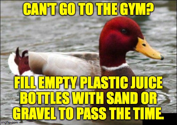 Malicious Advice Mallard | CAN'T GO TO THE GYM? FILL EMPTY PLASTIC JUICE
BOTTLES WITH SAND OR
GRAVEL TO PASS THE TIME. | image tagged in memes,malicious advice mallard,stuck at home hacks | made w/ Imgflip meme maker