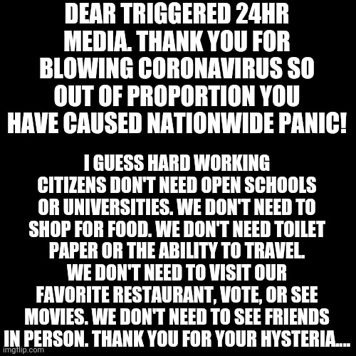When can we shut down 24hr news? The news should only broadcast for less than 4hrs a day.  That would limit the damage at least. | DEAR TRIGGERED 24HR MEDIA. THANK YOU FOR BLOWING CORONAVIRUS SO OUT OF PROPORTION YOU HAVE CAUSED NATIONWIDE PANIC! I GUESS HARD WORKING CITIZENS DON'T NEED OPEN SCHOOLS OR UNIVERSITIES. WE DON'T NEED TO SHOP FOR FOOD. WE DON'T NEED TOILET PAPER OR THE ABILITY TO TRAVEL. WE DON'T NEED TO VISIT OUR FAVORITE RESTAURANT, VOTE, OR SEE MOVIES. WE DON'T NEED TO SEE FRIENDS IN PERSON. THANK YOU FOR YOUR HYSTERIA.... | image tagged in memes,blank transparent square,biased media,hysteria,coronavirus | made w/ Imgflip meme maker