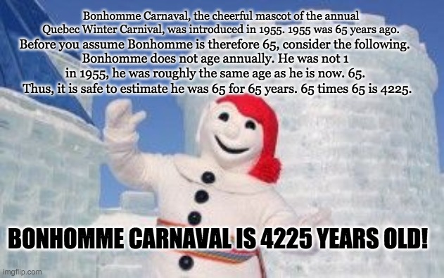  Bonhomme Carnaval, the cheerful mascot of the annual Quebec Winter Carnival, was introduced in 1955. 1955 was 65 years ago. Before you assume Bonhomme is therefore 65, consider the following. Bonhomme does not age annually. He was not 1 in 1955, he was roughly the same age as he is now. 65. Thus, it is safe to estimate he was 65 for 65 years. 65 times 65 is 4225. BONHOMME CARNAVAL IS 4225 YEARS OLD! | image tagged in old,quebec | made w/ Imgflip meme maker