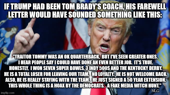 If trump was Brady's coach. | IF TRUMP HAD BEEN TOM BRADY'S COACH, HIS FAREWELL
 LETTER WOULD HAVE SOUNDED SOMETHING LIKE THIS:; "TRAITOR TOMMY WAS AN OK QUARTERBACK,  BUT I'VE SEEN GREATER ONES.
 I HEAR PEOPLE SAY I COULD HAVE DONE AN EVEN BETTER JOB.  IT'S TRUE.
 HONESTLY,  I WON SEVEN SUPER BOWLS, 3 INDY 500S AND THE KENTUCKY DERBY.
 HE IS A TOTAL LOSER FOR LEAVING OUR TEAM.   NO LOYALTY.  HE IS NOT WELCOME BACK.
 ALSO, HE IS REALLY STAYING WITH THE TEAM.   HE JUST SIGNED A 50 YEAR EXTENSION.

THIS WHOLE THING IS A HOAX BY THE DEMOCRATS.   A FAKE MEDIA WITCH HUNT."; NLG | image tagged in politics,sports,political meme,sports fans,nfl,nfl memes | made w/ Imgflip meme maker