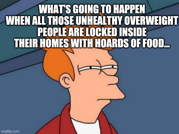 Futurama Fry | WHAT'S GOING TO HAPPEN WHEN ALL THOSE UNHEALTHY OVERWEIGHT PEOPLE ARE LOCKED INSIDE THEIR HOMES WITH HOARDS OF FOOD... | image tagged in memes,futurama fry | made w/ Imgflip meme maker