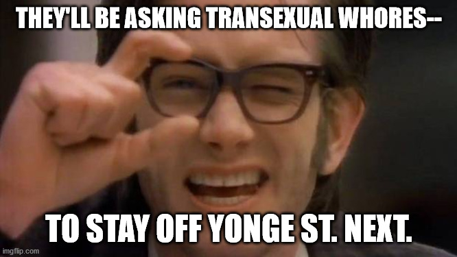 Kids in the hall | THEY'LL BE ASKING TRANSEXUAL WHORES--; TO STAY OFF YONGE ST. NEXT. | image tagged in kids in the hall | made w/ Imgflip meme maker