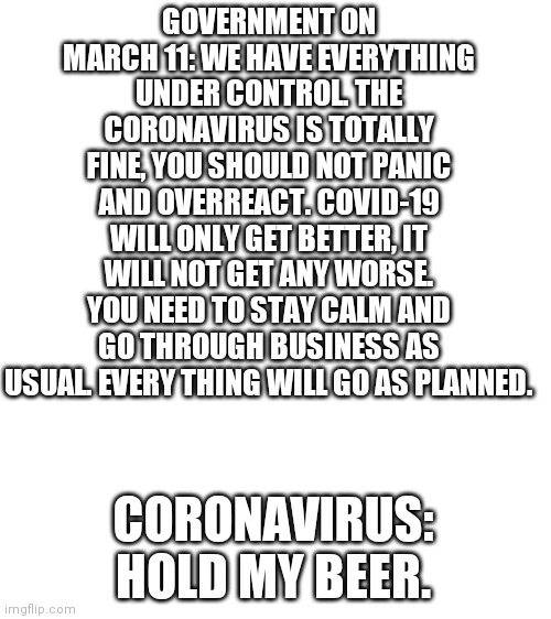 Hold my beer | GOVERNMENT ON MARCH 11: WE HAVE EVERYTHING UNDER CONTROL. THE CORONAVIRUS IS TOTALLY FINE, YOU SHOULD NOT PANIC AND OVERREACT. COVID-19 WILL ONLY GET BETTER, IT WILL NOT GET ANY WORSE. YOU NEED TO STAY CALM AND GO THROUGH BUSINESS AS USUAL. EVERY THING WILL GO AS PLANNED. CORONAVIRUS: HOLD MY BEER. | image tagged in blank white template | made w/ Imgflip meme maker